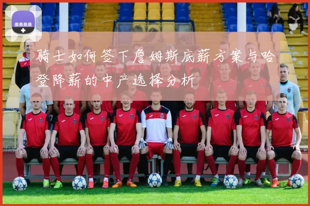 骑士如何签下詹姆斯底薪方案与哈登降薪的中产选择分析