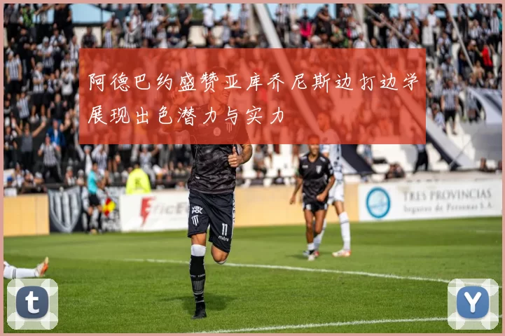 阿德巴约盛赞亚库乔尼斯边打边学展现出色潜力与实力