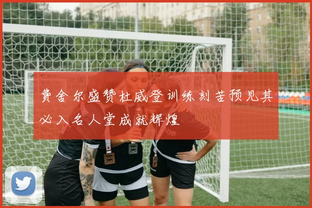 费舍尔盛赞杜威登训练刻苦预见其必入名人堂成就辉煌