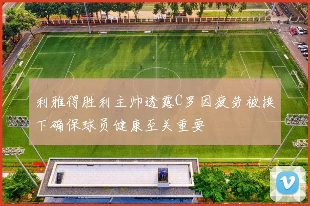 利雅得胜利主帅透露C罗因疲劳被换下确保球员健康至关重要