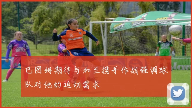 巴图姆期待与加兰携手作战强调球队对他的迫切需求