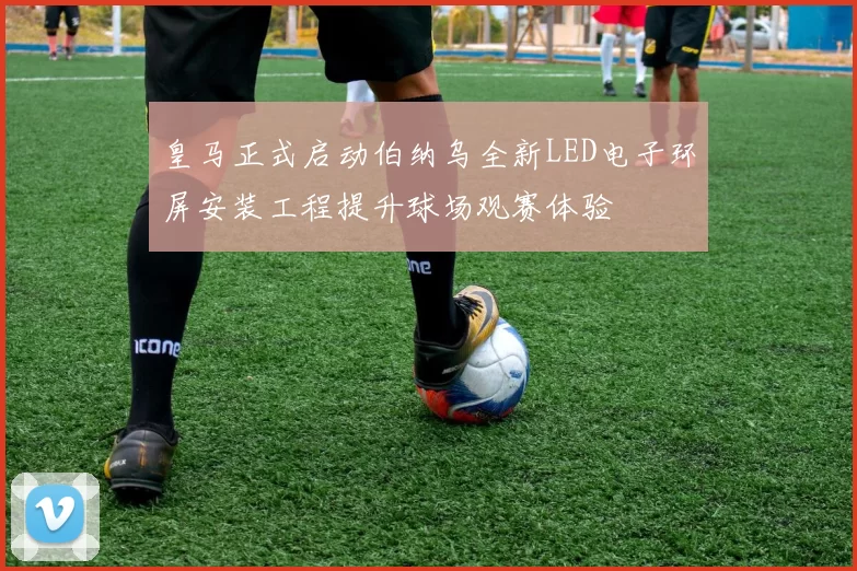 皇马正式启动伯纳乌全新LED电子环屏安装工程提升球场观赛体验