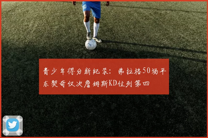 青少年得分新纪录：弗拉格50场平东契奇仅次詹姆斯KD位列第四