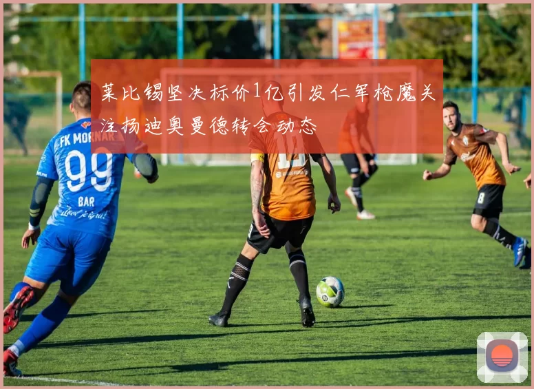 莱比锡坚决标价1亿引发仁军枪魔关注扬迪奥曼德转会动态
