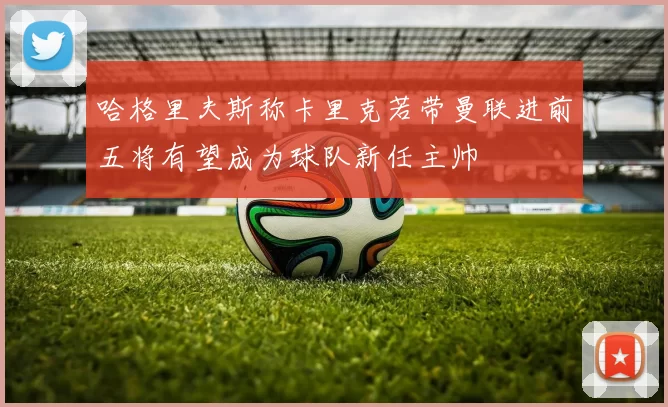 哈格里夫斯称卡里克若带曼联进前五将有望成为球队新任主帅