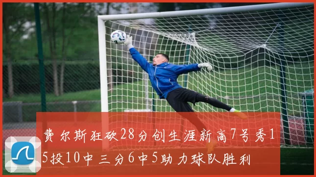费尔斯狂砍28分创生涯新高7号秀15投10中三分6中5助力球队胜利