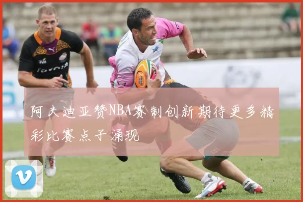 阿夫迪亚赞NBA赛制创新期待更多精彩比赛点子涌现