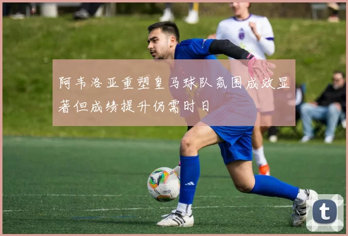 阿韦洛亚重塑皇马球队氛围成效显著但成绩提升仍需时日