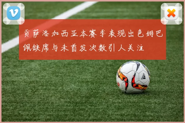 贡萨洛加西亚本赛季表现出色姆巴佩缺席与未首发次数引人关注