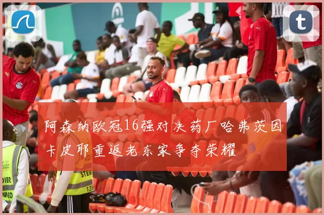 阿森纳欧冠16强对决药厂哈弗茨因卡皮耶重返老东家争夺荣耀