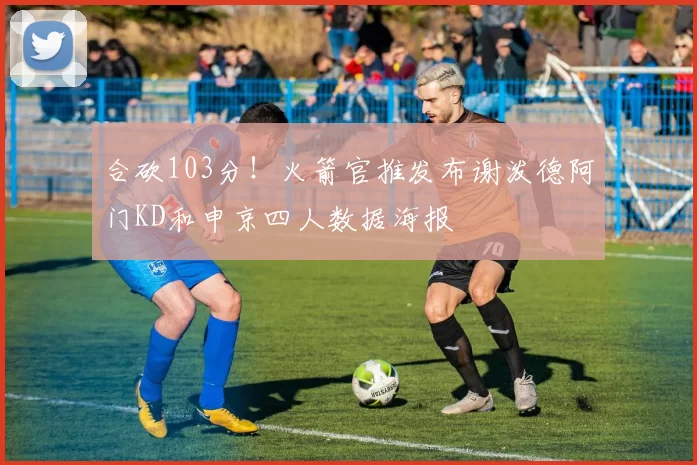 合砍103分！火箭官推发布谢泼德阿门KD和申京四人数据海报