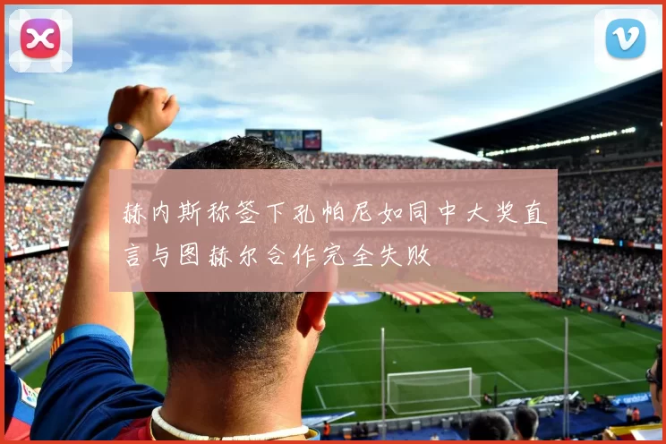 赫内斯称签下孔帕尼如同中大奖直言与图赫尔合作完全失败