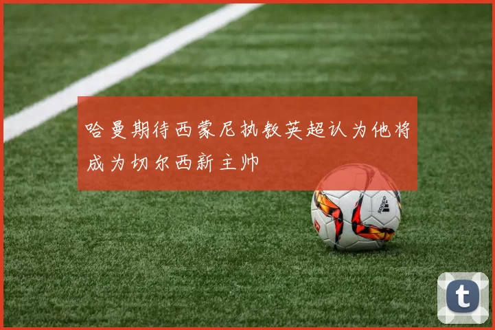 哈曼期待西蒙尼执教英超认为他将成为切尔西新主帅