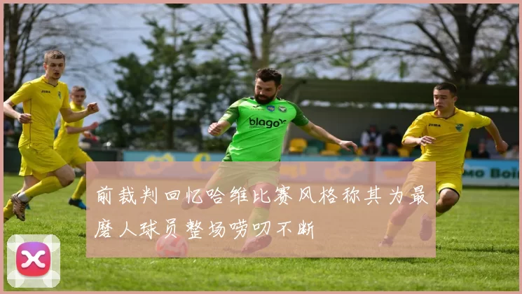 前裁判回忆哈维比赛风格称其为最磨人球员整场唠叨不断