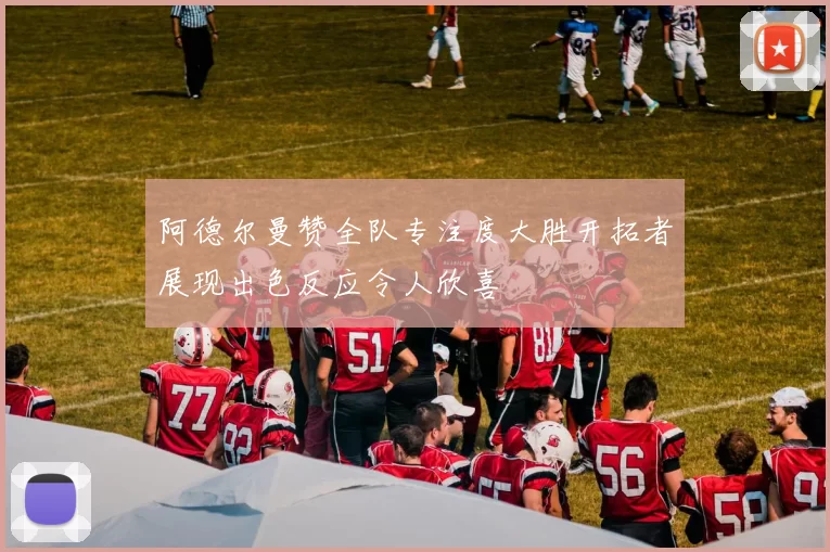 阿德尔曼赞全队专注度大胜开拓者展现出色反应令人欣喜