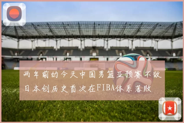 两年前的今天中国男篮亚预赛不敌日本创历史首次在FIBA体系落败