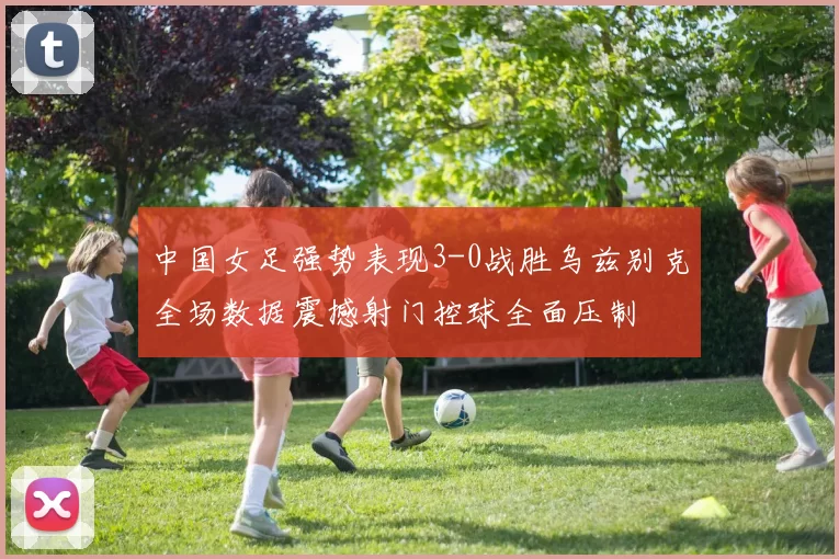 中国女足强势表现3-0战胜乌兹别克全场数据震撼射门控球全面压制